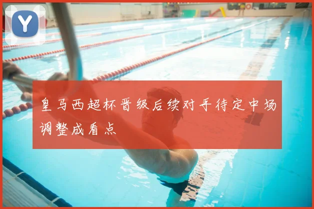 皇马西超杯晋级后续对手待定中场调整成看点