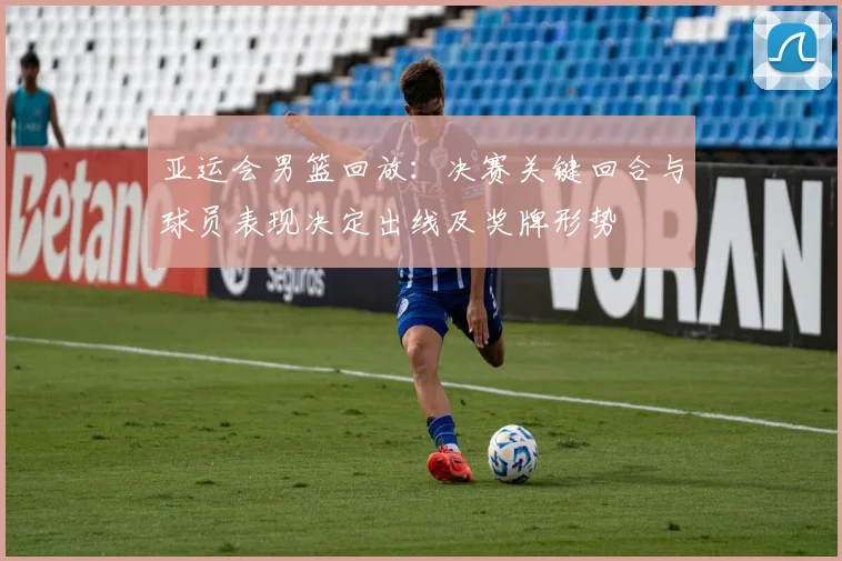 亚运会男篮回放：决赛关键回合与球员表现决定出线及奖牌形势