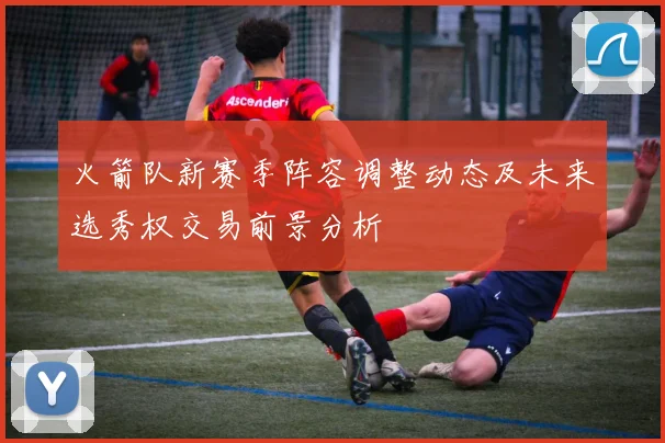 火箭队新赛季阵容调整动态及未来选秀权交易前景分析