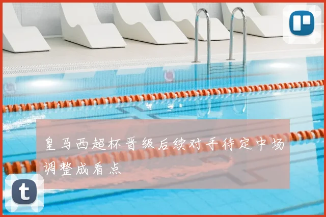 皇马西超杯晋级后续对手待定中场调整成看点