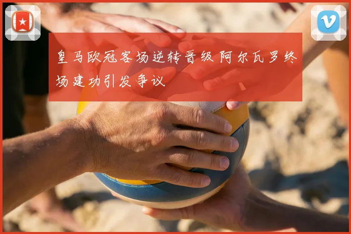 皇马欧冠客场逆转晋级 阿尔瓦罗终场建功引发争议