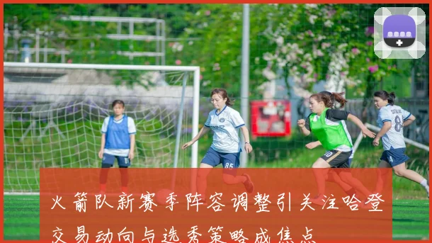 火箭队新赛季阵容调整引关注哈登交易动向与选秀策略成焦点
