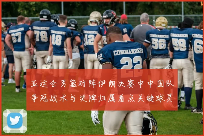 亚运会男篮对阵伊朗决赛中中国队争冠战术与奖牌归属看点关键球员表现