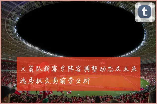 火箭队新赛季阵容调整动态及未来选秀权交易前景分析