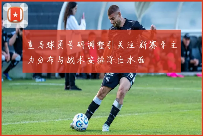 皇马球员号码调整引关注 新赛季主力分布与战术安排浮出水面