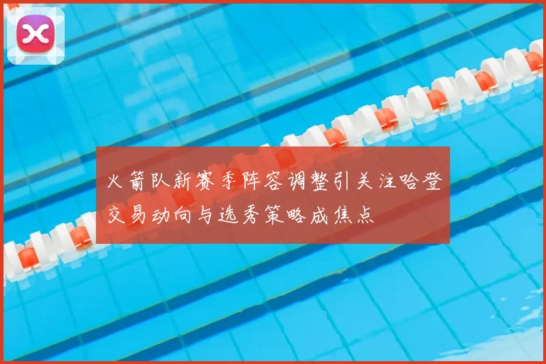 火箭队新赛季阵容调整引关注哈登交易动向与选秀策略成焦点