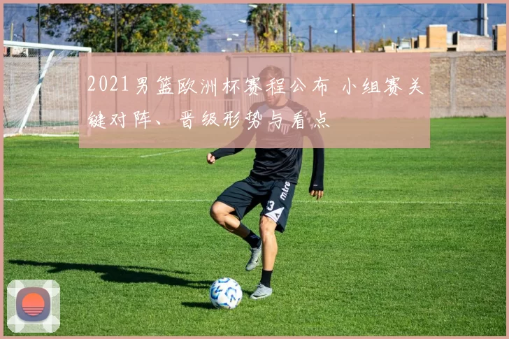 2021男篮欧洲杯赛程公布 小组赛关键对阵、晋级形势与看点