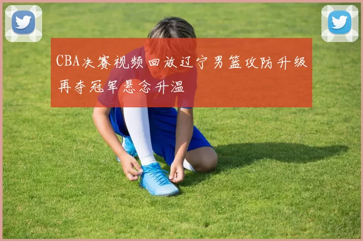CBA决赛视频回放辽宁男篮攻防升级再夺冠军悬念升温
