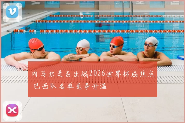 内马尔是否出战2026世界杯成焦点 巴西队名单竞争升温