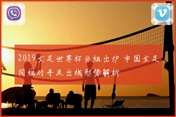 2019女足世界杯分组出炉 中国女足同组对手及出线形势解析