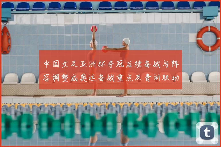 中国女足亚洲杯夺冠后续备战与阵容调整成奥运备战重点及青训联动