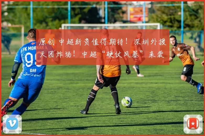 原创 中超新贵值得期待！深圳外援天团炸场！中超“硬仗风暴”来袭，谁敢与之一战？