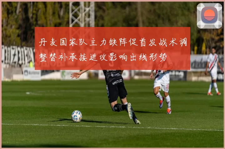 丹麦国家队主力缺阵促首发战术调整替补承接进攻影响出线形势