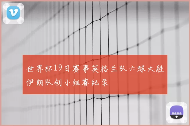 世界杯19日赛事英格兰队六球大胜伊朗队创小组赛纪录