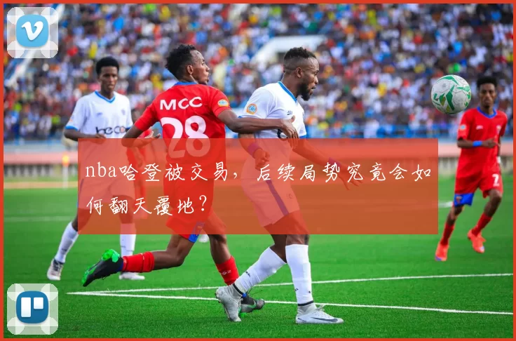 nba哈登被交易,后续局势究竟会如何翻天覆地?