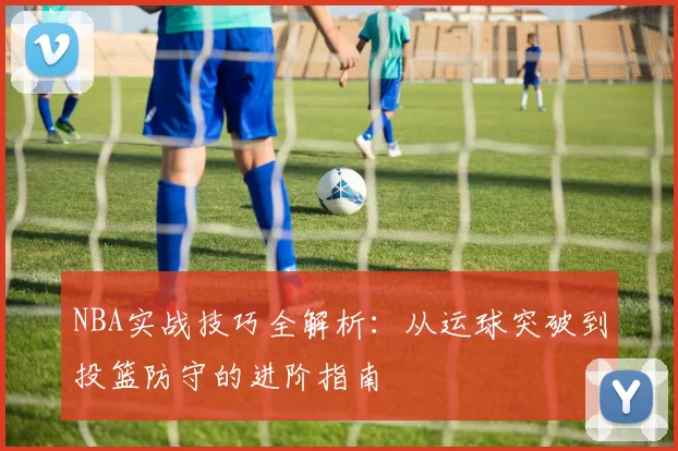 NBA实战技巧全解析:从运球突破到投篮防守的进阶指南
