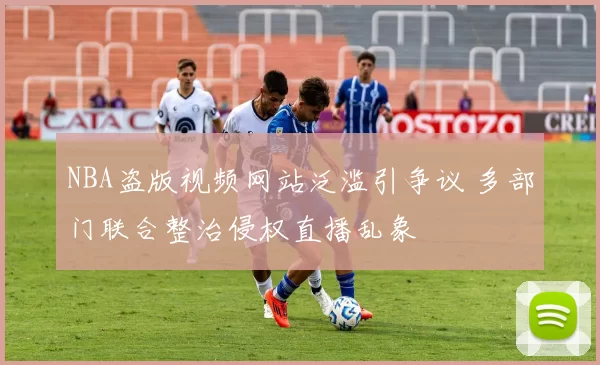 NBA盗版视频网站泛滥引争议 多部门联合整治侵权直播乱象