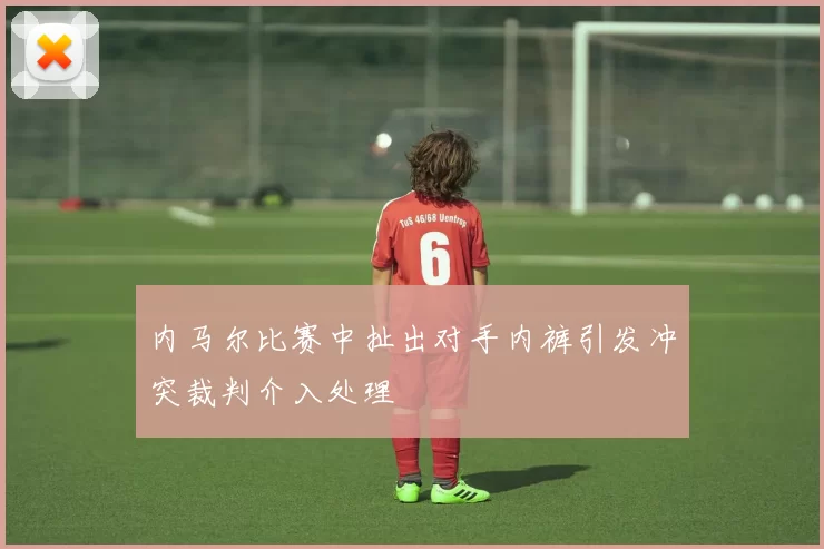 内马尔比赛中扯出对手内裤引发冲突裁判介入处理