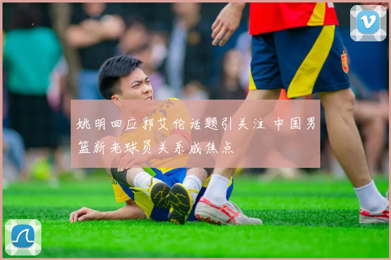 姚明回应郭艾伦话题引关注 中国男篮新老球员关系成焦点