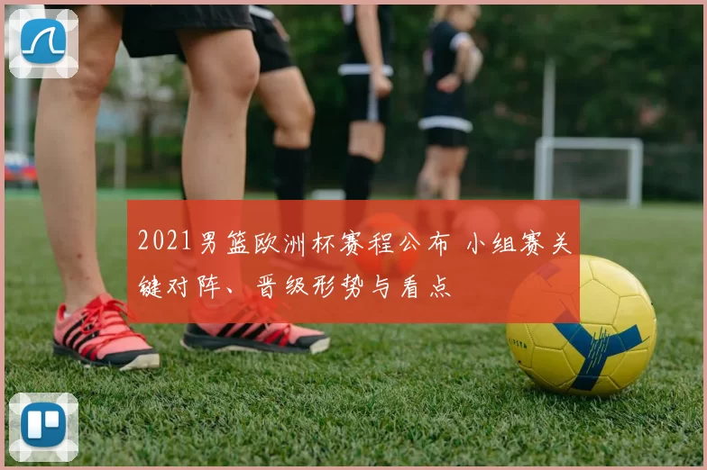 2021男篮欧洲杯赛程公布 小组赛关键对阵、晋级形势与看点