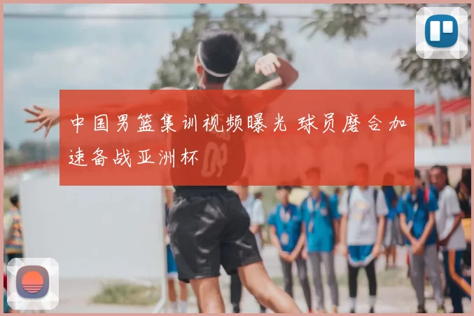 中国男篮集训视频曝光 球员磨合加速备战亚洲杯