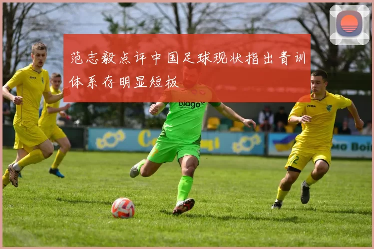 范志毅点评中国足球现状指出青训体系存明显短板