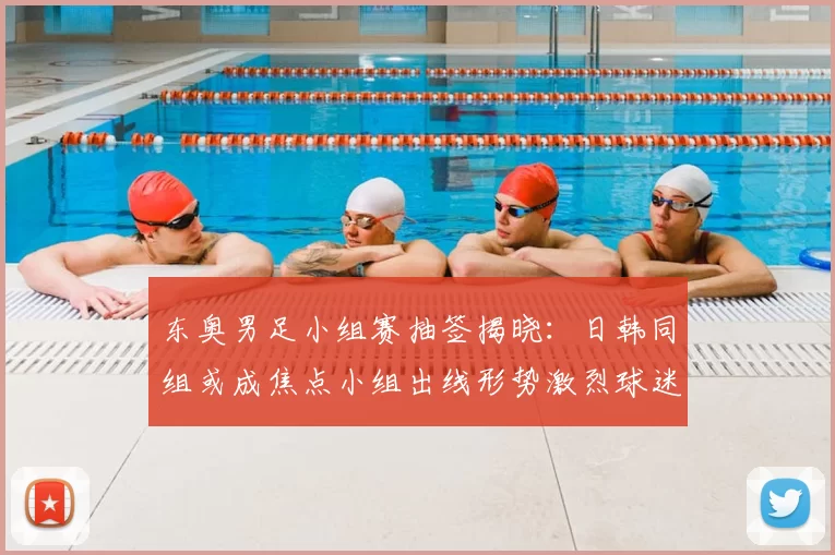 东奥男足小组赛抽签揭晓：日韩同组或成焦点小组出线形势激烈球迷热议