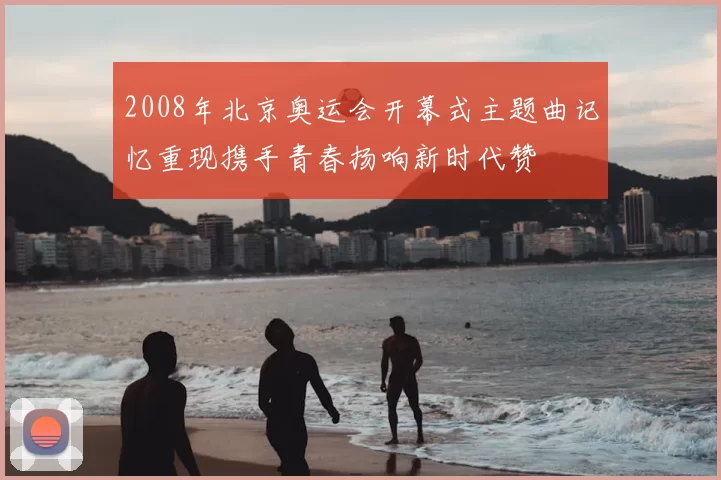 2008年北京奥运会开幕式主题曲记忆重现携手青春扬响新时代赞