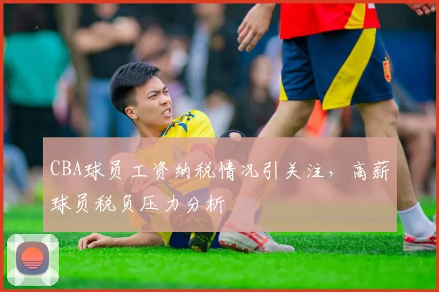 CBA球员工资纳税情况引关注,高薪球员税负压力分析
