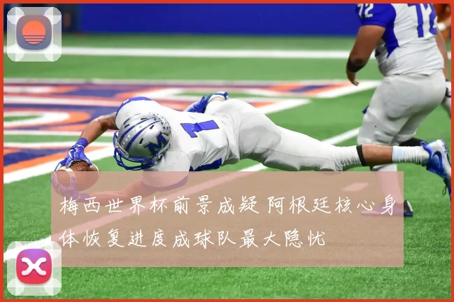 梅西世界杯前景成疑 阿根廷核心身体恢复进度成球队最大隐忧