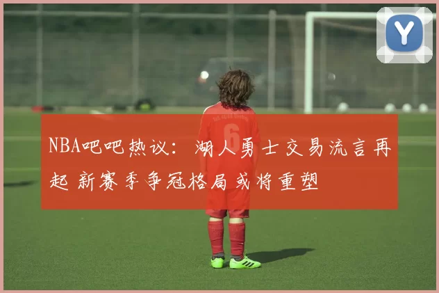 NBA吧吧热议：湖人勇士交易流言再起 新赛季争冠格局或将重塑