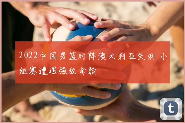 2022中国男篮对阵澳大利亚失利 小组赛遭遇强敌考验