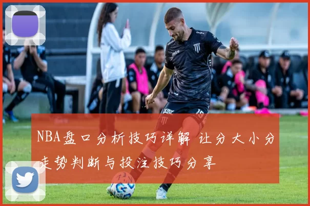 NBA盘口分析技巧详解 让分大小分走势判断与投注技巧分享