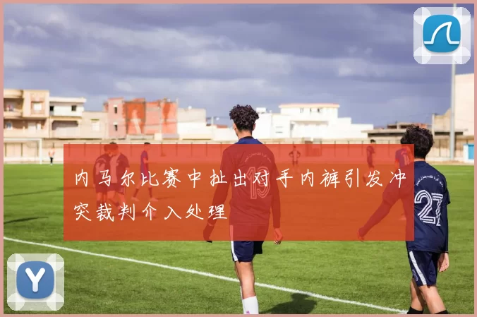内马尔比赛中扯出对手内裤引发冲突裁判介入处理