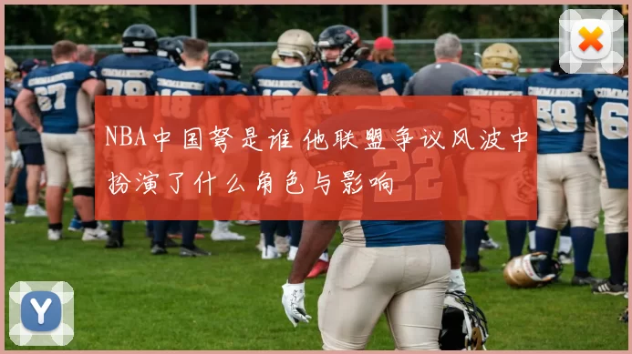 NBA中国弩是谁 他联盟争议风波中扮演了什么角色与影响