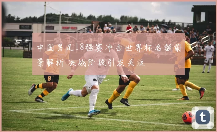 中国男足18强赛冲击世界杯名额前景解析 决战阶段引发关注