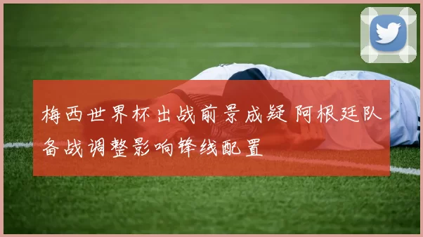 梅西世界杯出战前景成疑 阿根廷队备战调整影响锋线配置