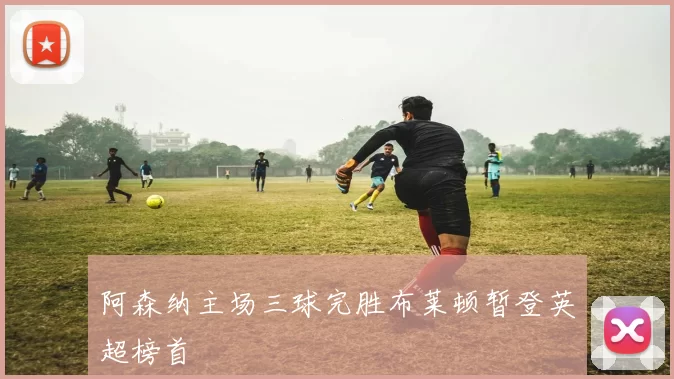 阿森纳主场三球完胜布莱顿暂登英超榜首