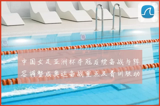 中国女足亚洲杯夺冠后续备战与阵容调整成奥运备战重点及青训联动