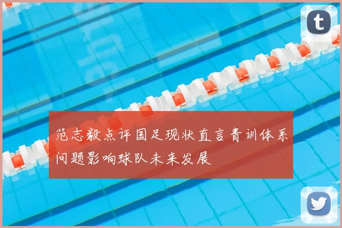 范志毅点评国足现状直言青训体系问题影响球队未来发展