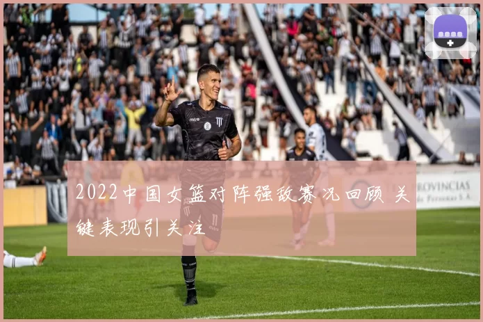 2022中国女篮对阵强敌赛况回顾 关键表现引关注