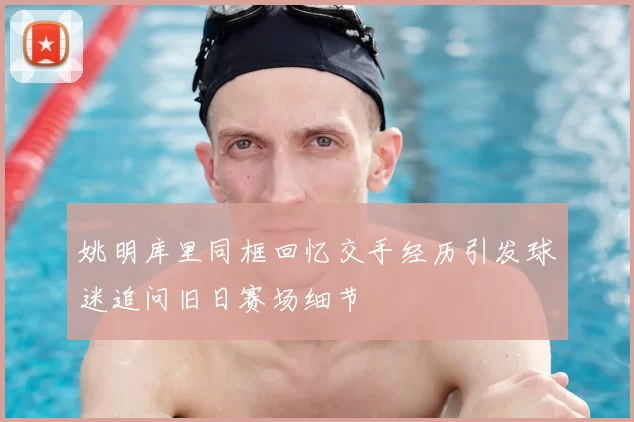 姚明库里同框回忆交手经历引发球迷追问旧日赛场细节