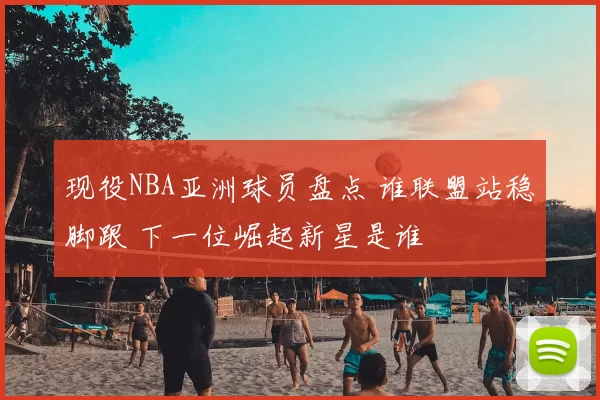 现役NBA亚洲球员盘点 谁联盟站稳脚跟 下一位崛起新星是谁