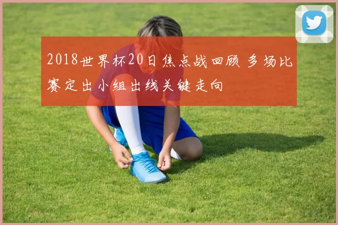 2018世界杯20日焦点战回顾 多场比赛定出小组出线关键走向