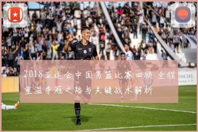 2018亚运会中国男篮比赛回顾 全程重温夺冠之路与关键战术解析