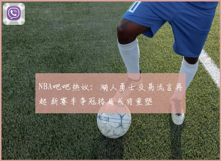 NBA吧吧热议：湖人勇士交易流言再起 新赛季争冠格局或将重塑