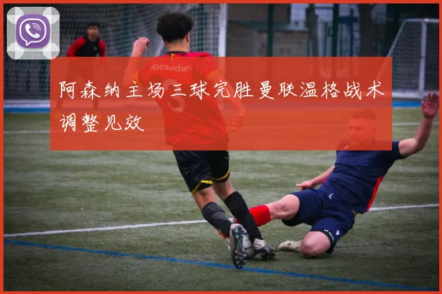 阿森纳主场三球完胜曼联温格战术调整见效