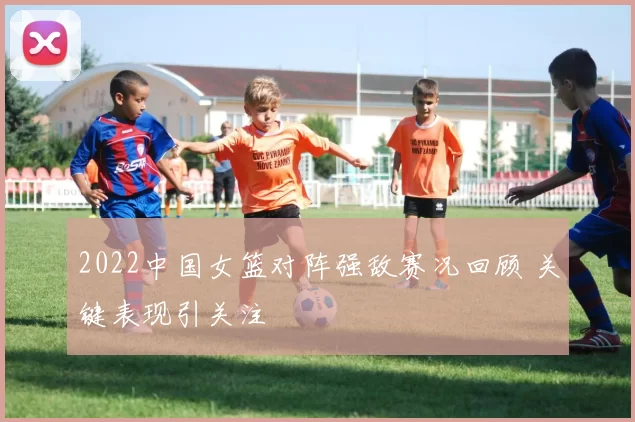 2022中国女篮对阵强敌赛况回顾 关键表现引关注