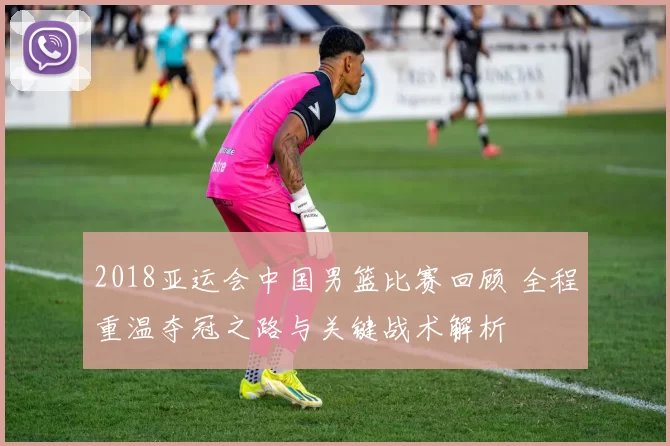 2018亚运会中国男篮比赛回顾 全程重温夺冠之路与关键战术解析