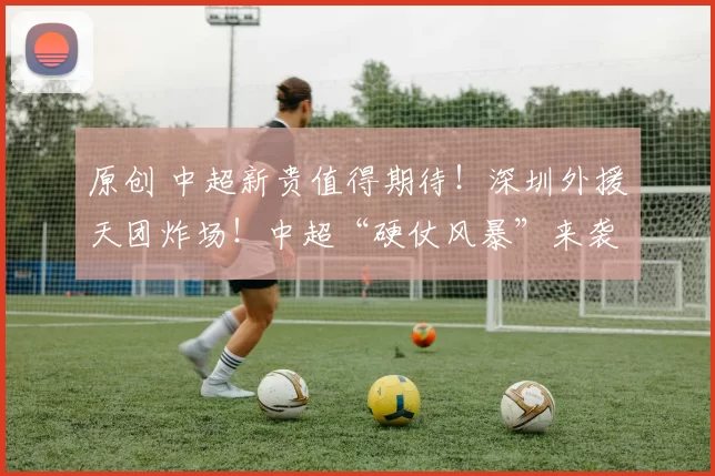 原创 中超新贵值得期待！深圳外援天团炸场！中超“硬仗风暴”来袭，谁敢与之一战？